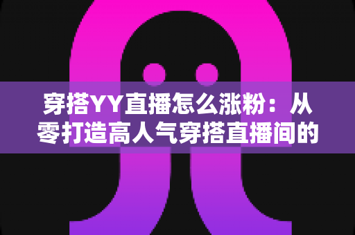 穿搭YY直播怎么涨粉：从零打造高人气穿搭直播间的实战运营指南