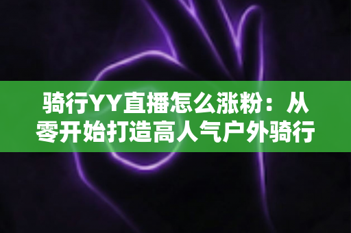 骑行YY直播怎么涨粉:从零开始打造高人气户外骑行直播间的实战指南 骑行YY直播怎么涨粉:从零开始打造高人气户外骑行直播间的实战指南