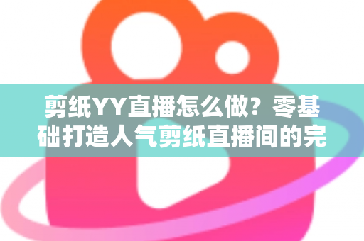 剪纸YY直播怎么做？零基础打造人气剪纸直播间的完整实战指南