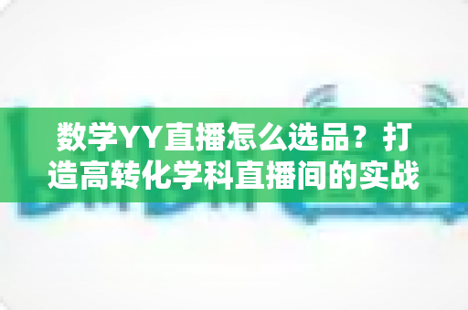 数学YY直播怎么选品?打造高转化学科直播间的实战全攻略 数学YY直播怎么选品?打造高转化学科直播间的实战全攻略