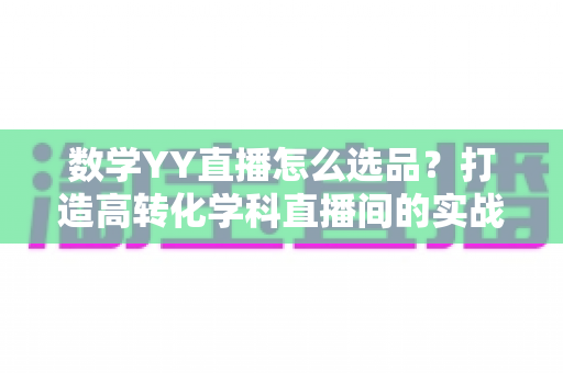 数学YY直播怎么选品?打造高转化学科直播间的实战全攻略 数学YY直播怎么选品?打造高转化学科直播间的实战全攻略