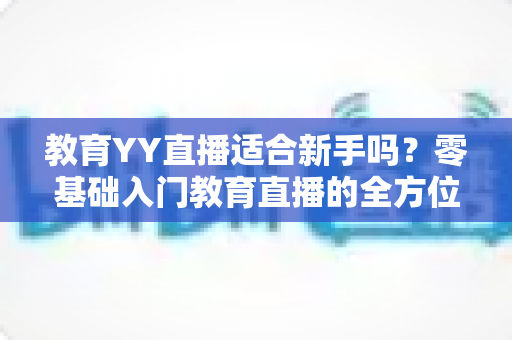 教育YY直播适合新手吗?零基础入门教育直播的全方位指南与实用建议 教育YY直播适合新手吗?零基础入门教育直播的全方位指南与实用建议