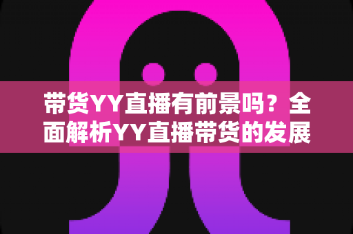 带货YY直播有前景吗？全面解析YY直播带货的发展潜力、优势挑战与实操指南