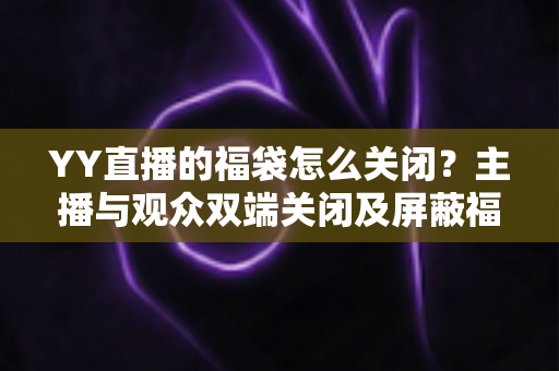 YY直播的福袋怎么关闭？主播与观众双端关闭及屏蔽福袋的完整实操指南