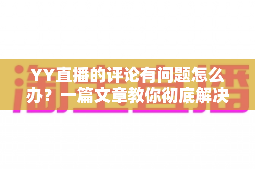 YY直播的评论有问题怎么办？一篇文章教你彻底解决评论异常困扰
