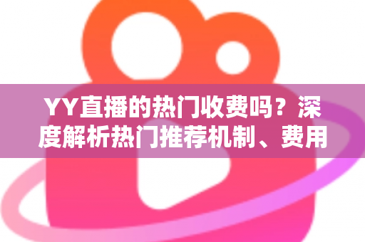 YY直播的热门收费吗？深度解析热门推荐机制、费用问题与上热门全攻略