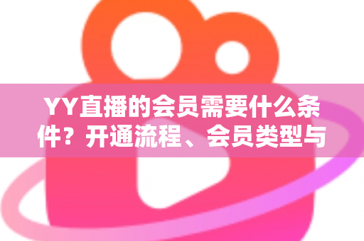 YY直播的会员需要什么条件？开通流程、会员类型与权益全解析