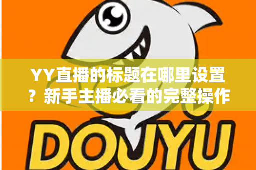 YY直播的标题在哪里设置？新手主播必看的完整操作指南与高点击率标题技巧