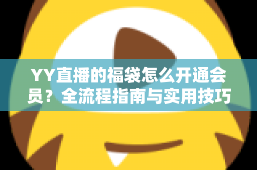 YY直播的福袋怎么开通会员?全流程指南与实用技巧深度解析 YY直播的福袋怎么开通会员?全流程指南与实用技巧深度解析