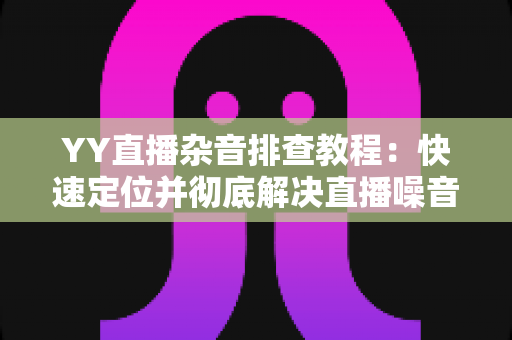 YY直播杂音排查教程:快速定位并彻底解决直播噪音的实用指南 YY直播杂音排查教程:快速定位并彻底解决直播噪音的实用指南