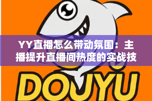 YY直播怎么带动氛围:主播提升直播间热度的实战技巧全解析 YY直播怎么带动氛围:主播提升直播间热度的实战技巧全解析