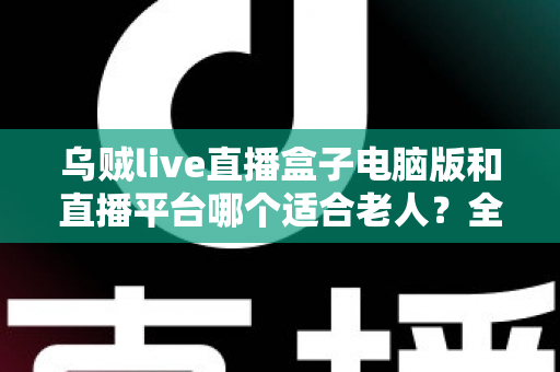 乌贼live直播盒子电脑版和直播平台哪个适合老人？全方位对比帮您做出明智选择