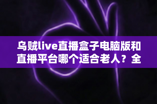 乌贼live直播盒子电脑版和直播平台哪个适合老人？全方位对比帮您做出明智选择