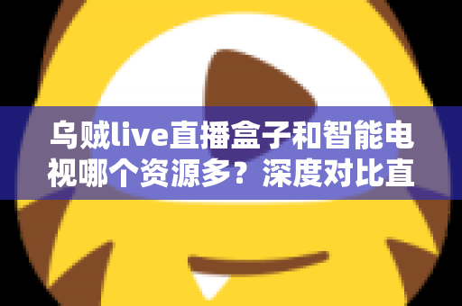 乌贼live直播盒子和智能电视哪个资源多？深度对比直播盒子与智能电视资源差异，帮你选对家庭观影设备