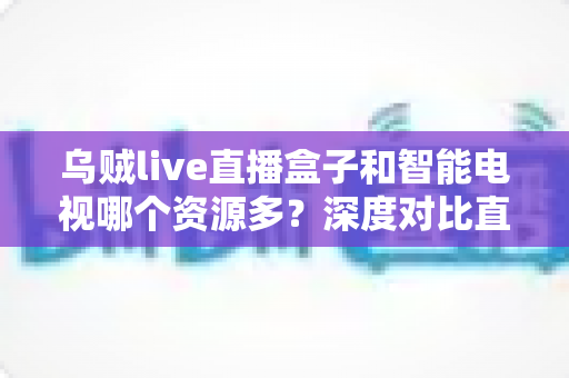 乌贼live直播盒子和智能电视哪个资源多？深度对比直播盒子与智能电视资源差异，帮你选对家庭观影设备