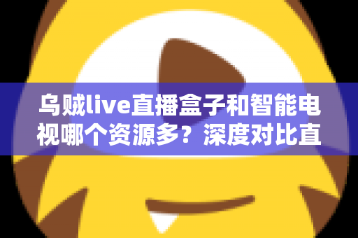 乌贼live直播盒子和智能电视哪个资源多？深度对比直播盒子与智能电视资源差异，帮你选对家庭观影设备