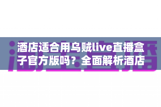 酒店适合用乌贼live直播盒子官方版吗？全面解析酒店场景下的应用价值与部署指南