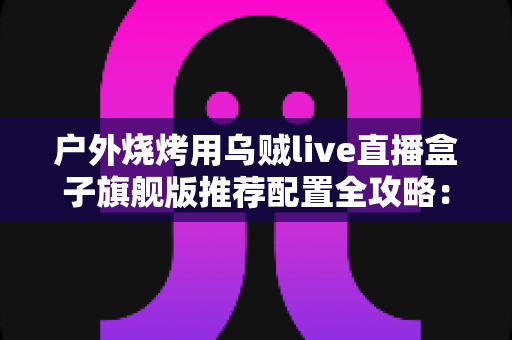 户外烧烤用乌贼live直播盒子旗舰版推荐配置全攻略:从设备选型到开播实战的完整设备指南 户外烧烤用乌贼live直播盒子旗舰版推荐配置全攻略:从设备选型到开播实战的完整设备指南
