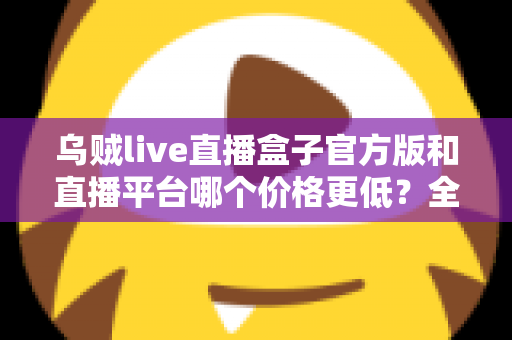 乌贼live直播盒子官方版和直播平台哪个价格更低？全网费用对比与省钱选购指南