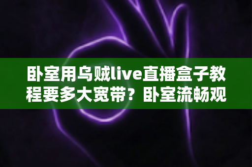 卧室用乌贼live直播盒子教程要多大宽带?卧室流畅观影带宽配置全指南 卧室用乌贼live直播盒子教程要多大宽带?卧室流畅观影带宽配置全指南