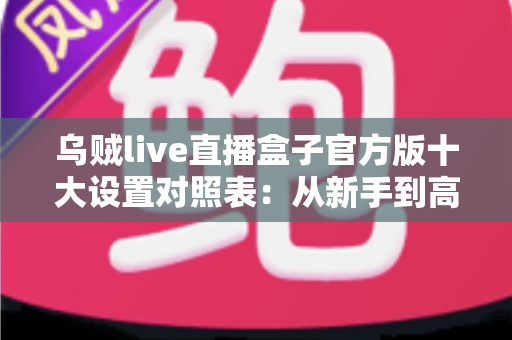 乌贼live直播盒子官方版十大设置对照表：从新手到高手的一站式画质调优实战指南