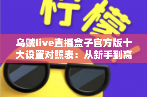 乌贼live直播盒子官方版十大设置对照表：从新手到高手的一站式画质调优实战指南
