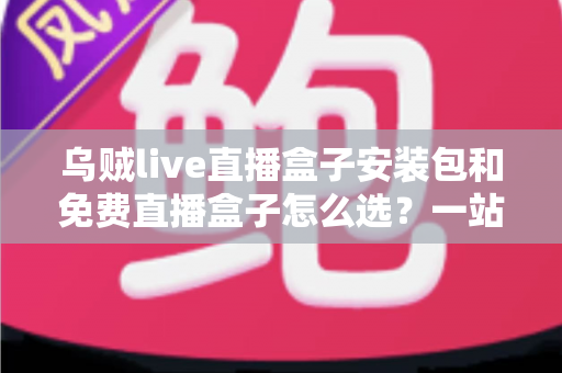 乌贼live直播盒子安装包和免费直播盒子怎么选？一站式选择指南与避坑攻略