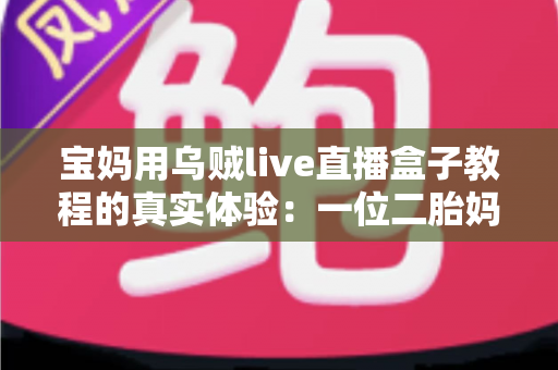 宝妈用乌贼live直播盒子教程的真实体验：一位二胎妈妈从手忙脚乱到轻松开播的全过程分享