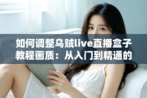 如何调整乌贼live直播盒子教程画质：从入门到精通的完整设置指南，让您的直播间清晰度瞬间提升