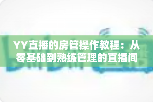 YY直播的房管操作教程:从零基础到熟练管理的直播间运营实战指南 YY直播的房管操作教程:从零基础到熟练管理的直播间运营实战指南