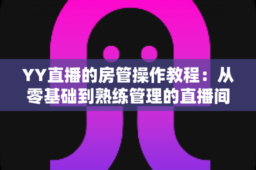 YY直播的房管操作教程：从零基础到熟练管理的直播间运营实战指南