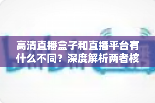 高清直播盒子和直播平台有什么不同?深度解析两者核心差异与选购指南 高清直播盒子和直播平台有什么不同?深度解析两者核心差异与选购指南