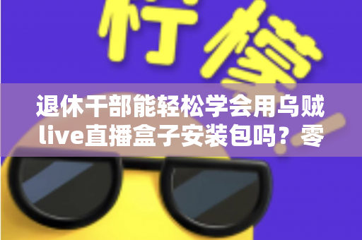 退休干部能轻松学会用乌贼live直播盒子安装包吗？零基础中老年用户直播上手全攻略