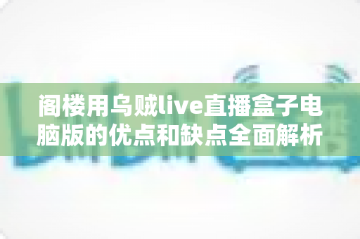 阁楼用乌贼live直播盒子电脑版的优点和缺点全面解析：阁楼主播选型前必读的深度评测指南