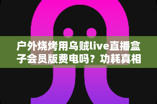 户外烧烤用乌贼live直播盒子会员版费电吗？功耗真相与省电技巧全解析