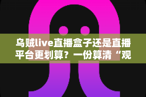 乌贼live直播盒子还是直播平台更划算？一份算清“观看账”的省钱决策指南