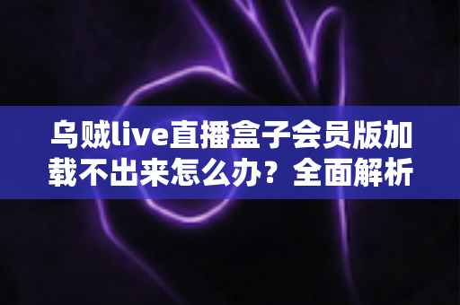 乌贼live直播盒子会员版加载不出来怎么办？全面解析原因与实用解决方案