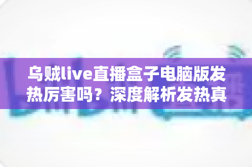 乌贼live直播盒子电脑版发热厉害吗？深度解析发热真相与实用降温全攻略