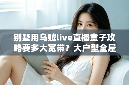 别墅用乌贼live直播盒子攻略要多大宽带?大户型全屋流畅观看的带宽配置完全指南 别墅用乌贼live直播盒子攻略要多大宽带?大户型全屋流畅观看的带宽配置完全指南