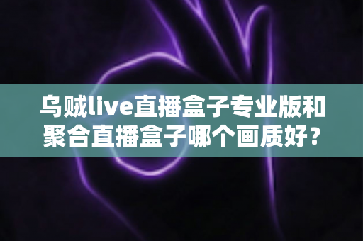 乌贼live直播盒子专业版和聚合直播盒子哪个画质好？深度对比解析帮你选出高清直播利器