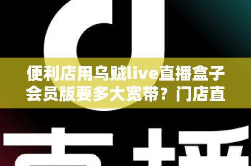 便利店用乌贼live直播盒子会员版要多大宽带？门店直播带宽配置全攻略