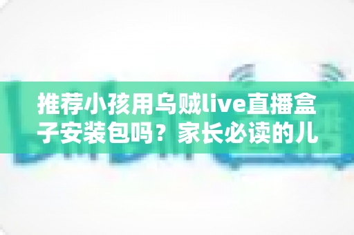 推荐小孩用乌贼live直播盒子安装包吗？家长必读的儿童直播软件安全分析与实用指南