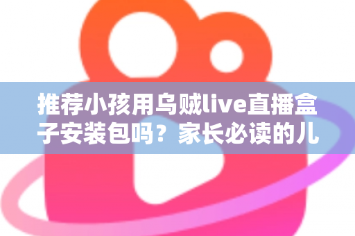 推荐小孩用乌贼live直播盒子安装包吗？家长必读的儿童直播软件安全分析与实用指南