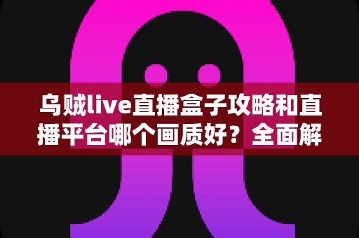乌贼live直播盒子攻略和直播平台哪个画质好？全面解析直播使用技巧与画质选择指南