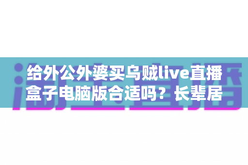 给外公外婆买乌贼live直播盒子电脑版合适吗？长辈居家影音体验实用选购全指南