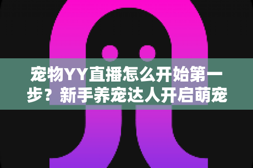 宠物YY直播怎么开始第一步?新手养宠达人开启萌宠直播事业的完整指南 宠物YY直播怎么开始第一步?新手养宠达人开启萌宠直播事业的完整指南