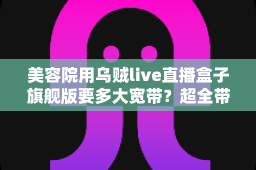 美容院用乌贼live直播盒子旗舰版要多大宽带？超全带宽配置与直播稳定性指南