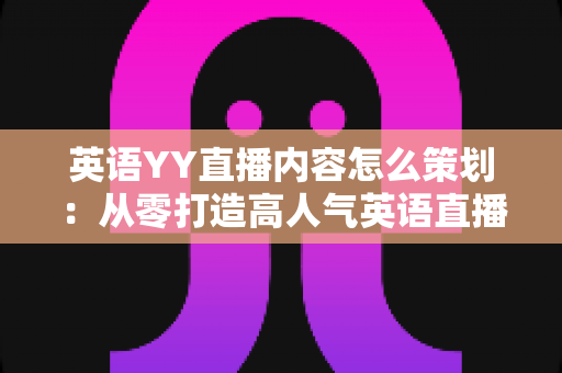 英语YY直播内容怎么策划：从零打造高人气英语直播间的实战指南