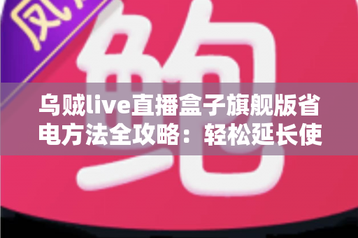 乌贼live直播盒子旗舰版省电方法全攻略:轻松延长使用时长,告别电量焦虑 乌贼live直播盒子旗舰版省电方法全攻略:轻松延长使用时长,告别电量焦虑