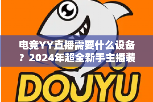 电竞YY直播需要什么设备?2024年超全新手主播装备配置指南与选购攻略 电竞YY直播需要什么设备?2024年超全新手主播装备配置指南与选购攻略